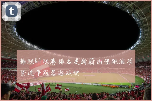 韩职K1联赛排名更新蔚山领跑浦项紧追争冠悬念延续