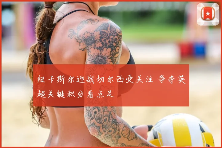 纽卡斯尔迎战切尔西受关注 争夺英超关键积分看点足