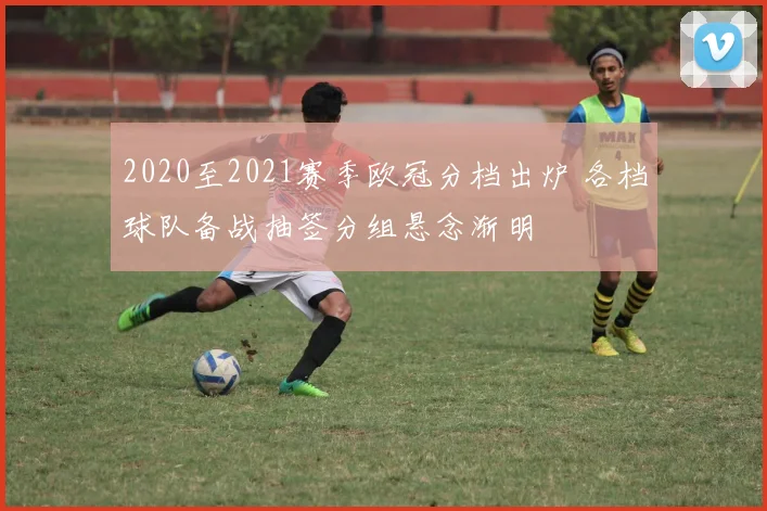 2020至2021赛季欧冠分档出炉 各档球队备战抽签分组悬念渐明