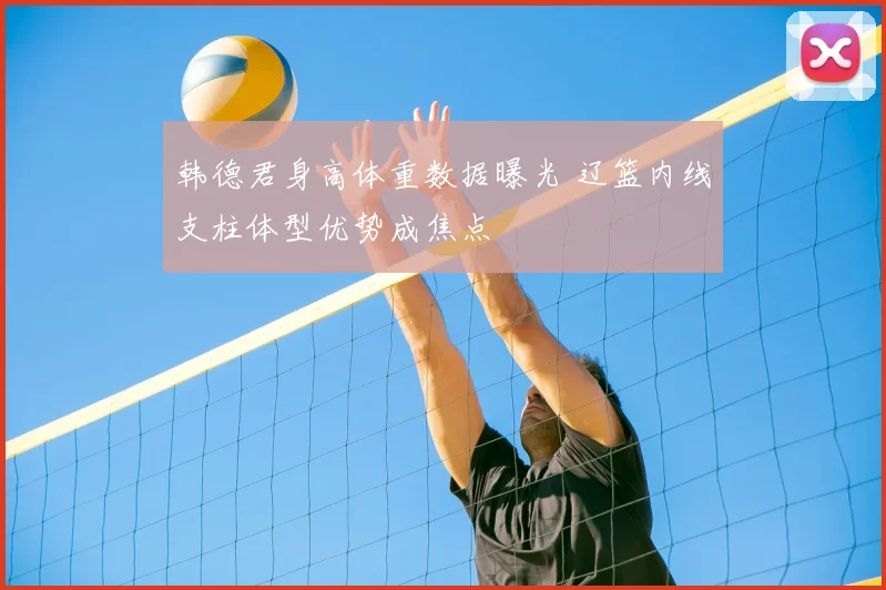 韩德君身高体重数据曝光 辽篮内线支柱体型优势成焦点