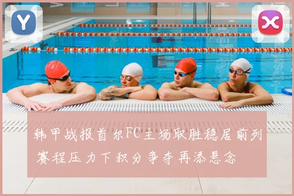韩甲战报首尔FC主场取胜稳居前列 赛程压力下积分争夺再添悬念