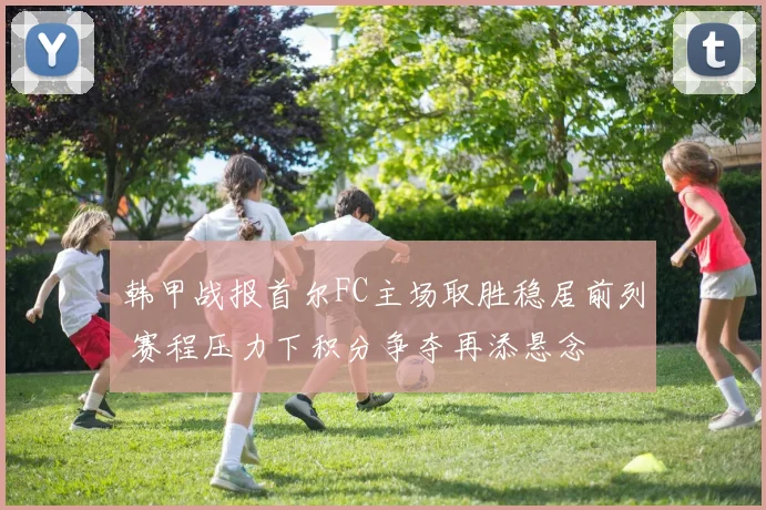 韩甲战报首尔FC主场取胜稳居前列 赛程压力下积分争夺再添悬念