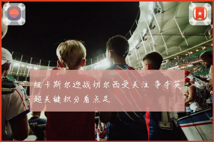 纽卡斯尔迎战切尔西受关注 争夺英超关键积分看点足
